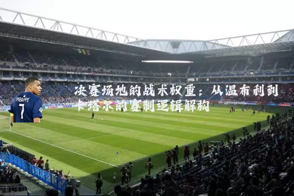 决赛场地的战术权重:从温布利到卡塔尔的赛制逻辑解构